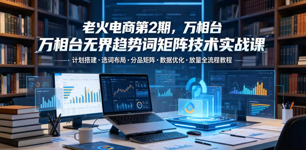 老火电商第2期，万相台无界趋势词矩阵技术实战课，计划搭建・选词布局・分品矩阵・数据优化・放量全流程教程-奇点库